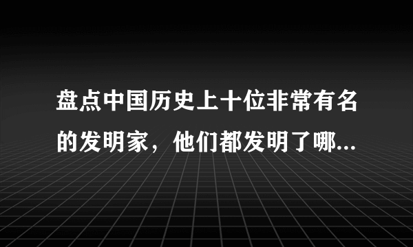 盘点中国历史上十位非常有名的发明家，他们都发明了哪些东西？