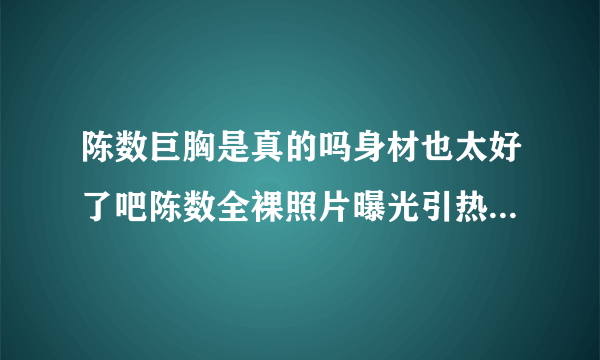 陈数巨胸是真的吗身材也太好了吧陈数全裸照片曝光引热议_飞外网
