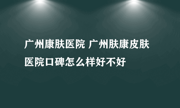 广州康肤医院 广州肤康皮肤医院口碑怎么样好不好
