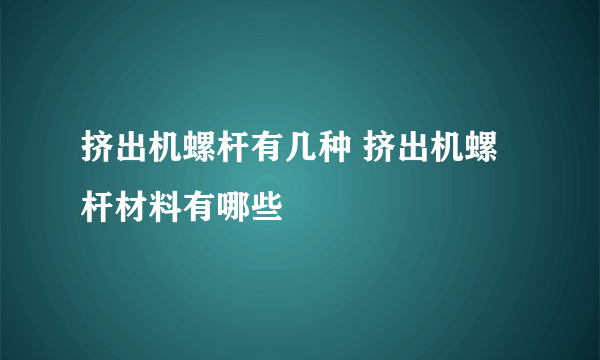 挤出机螺杆有几种 挤出机螺杆材料有哪些