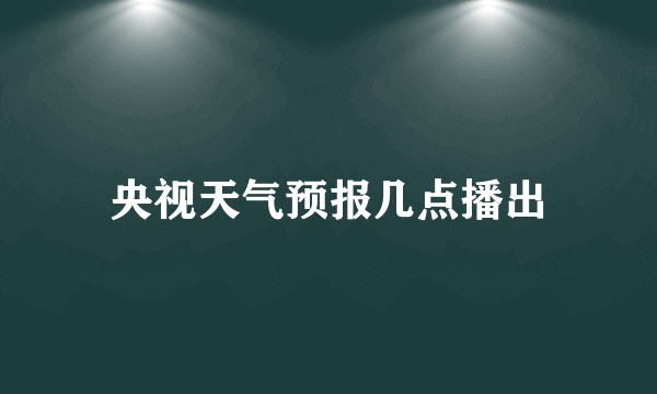 央视天气预报几点播出