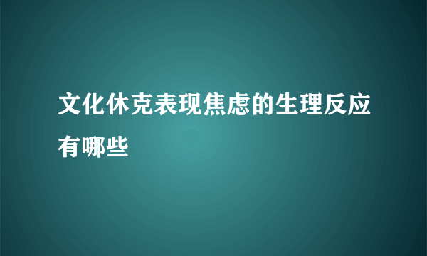 文化休克表现焦虑的生理反应有哪些