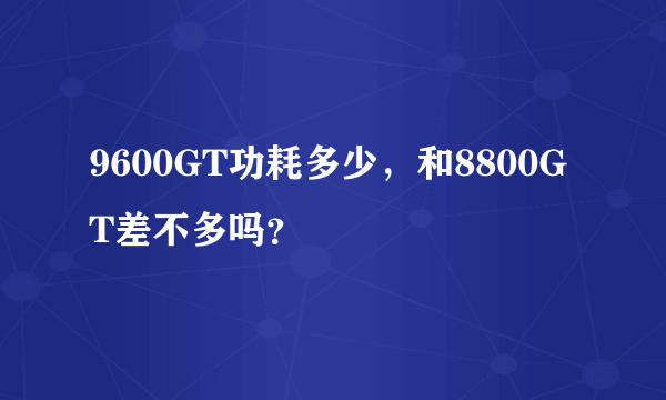 9600GT功耗多少，和8800GT差不多吗？