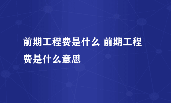 前期工程费是什么 前期工程费是什么意思