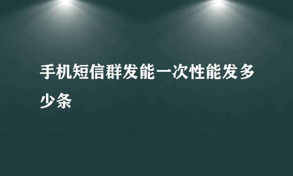 手机短信群发能一次性能发多少条