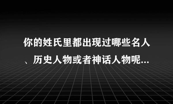 你的姓氏里都出现过哪些名人、历史人物或者神话人物呢？怎么样？