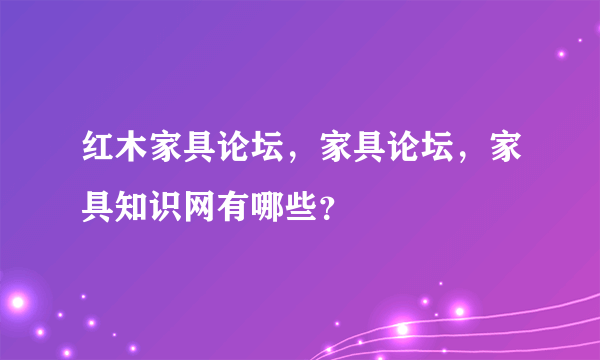 红木家具论坛，家具论坛，家具知识网有哪些？