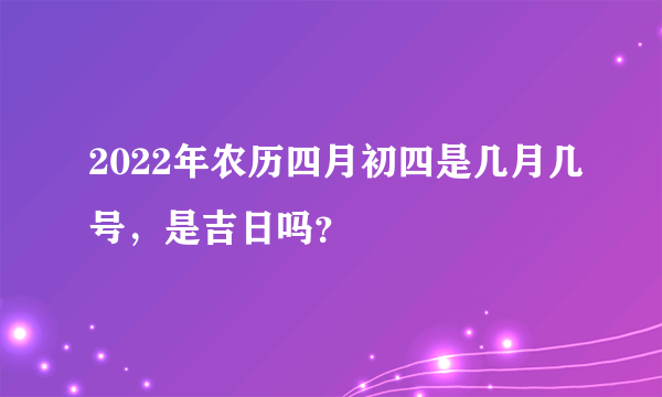 2022年农历四月初四是几月几号，是吉日吗？