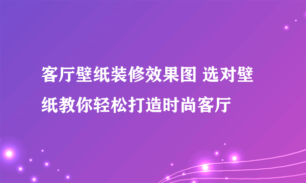 客厅壁纸装修效果图 选对壁纸教你轻松打造时尚客厅