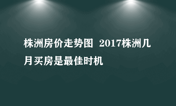 株洲房价走势图  2017株洲几月买房是最佳时机