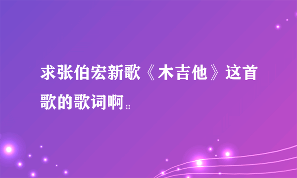 求张伯宏新歌《木吉他》这首歌的歌词啊。