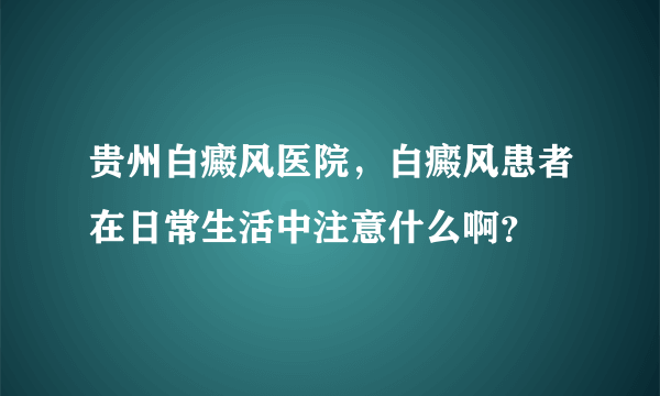 贵州白癜风医院，白癜风患者在日常生活中注意什么啊？