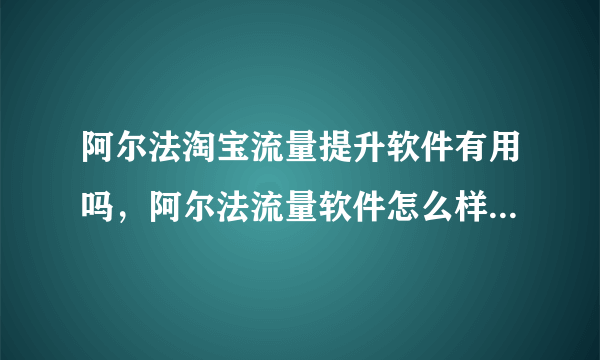 阿尔法淘宝流量提升软件有用吗，阿尔法流量软件怎么样，刷的流量对淘宝店铺安全吗？
