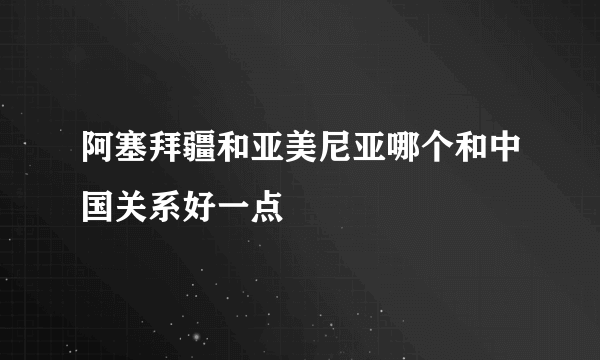 阿塞拜疆和亚美尼亚哪个和中国关系好一点