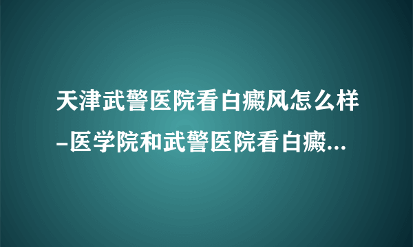 天津武警医院看白癜风怎么样-医学院和武警医院看白癜风那个专业