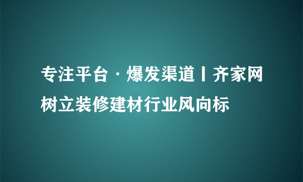 专注平台·爆发渠道丨齐家网树立装修建材行业风向标