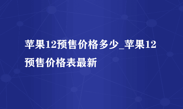 苹果12预售价格多少_苹果12预售价格表最新