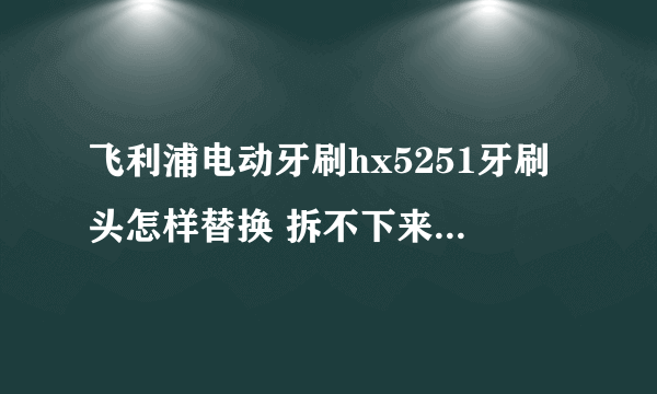飞利浦电动牙刷hx5251牙刷头怎样替换 拆不下来，不会拆