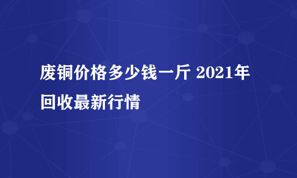 废铜价格多少钱一斤 2021年回收最新行情
