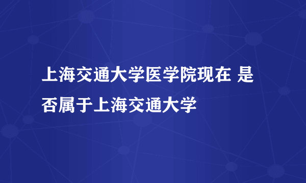 上海交通大学医学院现在 是否属于上海交通大学