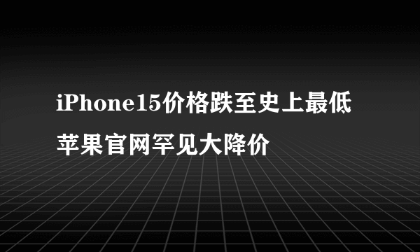 iPhone15价格跌至史上最低 苹果官网罕见大降价