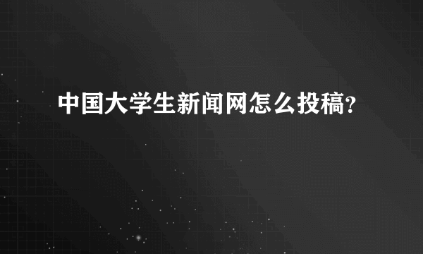 中国大学生新闻网怎么投稿？