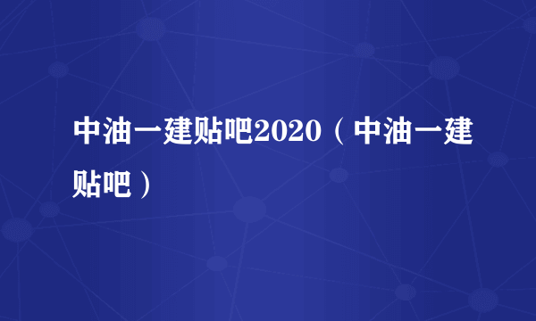 中油一建贴吧2020（中油一建贴吧）