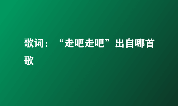 歌词：“走吧走吧”出自哪首歌
