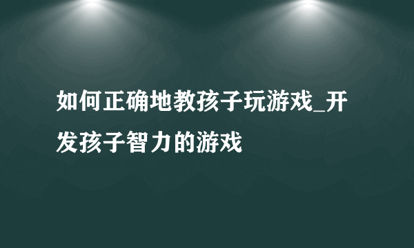 如何正确地教孩子玩游戏_开发孩子智力的游戏