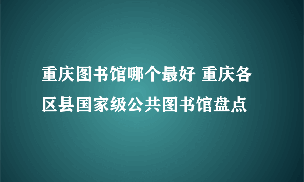 重庆图书馆哪个最好 重庆各区县国家级公共图书馆盘点