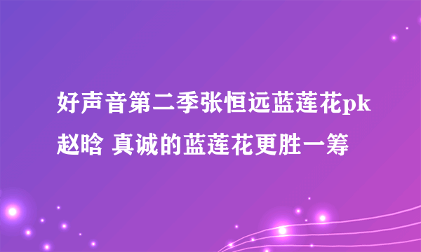 好声音第二季张恒远蓝莲花pk赵晗 真诚的蓝莲花更胜一筹