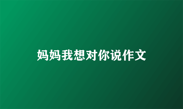 妈妈我想对你说作文