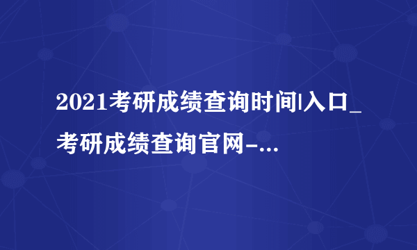2021考研成绩查询时间|入口_考研成绩查询官网-国家考研考试网