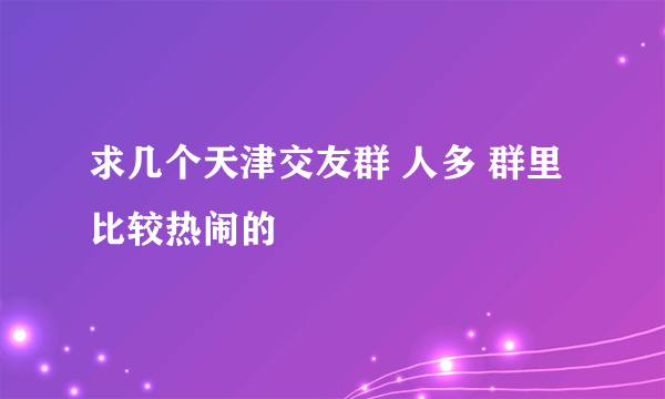 求几个天津交友群 人多 群里比较热闹的