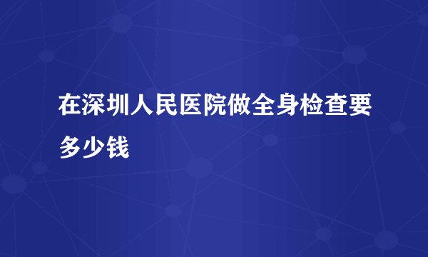 在深圳人民医院做全身检查要多少钱