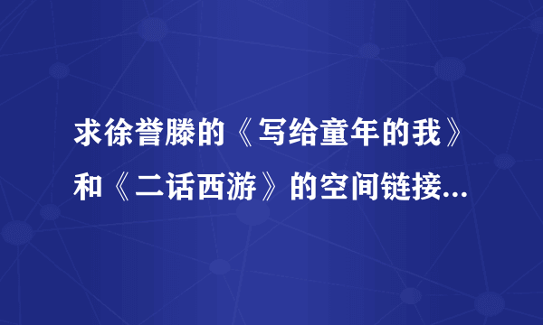 求徐誉滕的《写给童年的我》和《二话西游》的空间链接，要链接率高的，谢谢