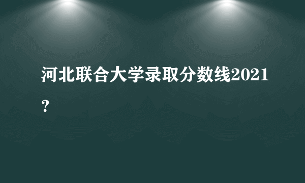 河北联合大学录取分数线2021？