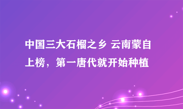 中国三大石榴之乡 云南蒙自上榜，第一唐代就开始种植