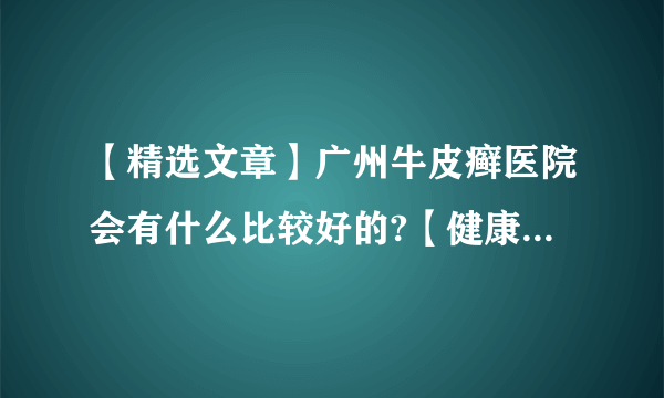 【精选文章】广州牛皮癣医院会有什么比较好的?【健康周报】牛皮癣的类型有什么