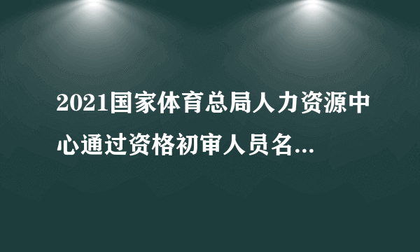 2021国家体育总局人力资源中心通过资格初审人员名单（截至4月26日）