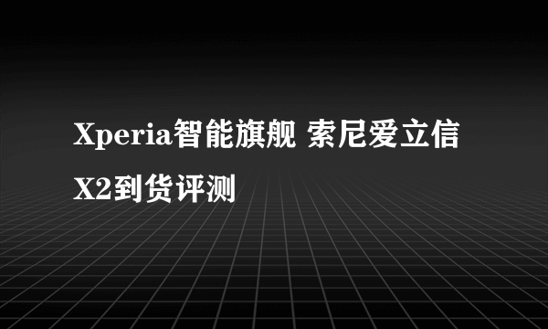 Xperia智能旗舰 索尼爱立信X2到货评测