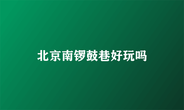 北京南锣鼓巷好玩吗