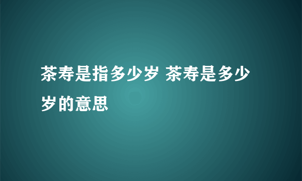 茶寿是指多少岁 茶寿是多少岁的意思