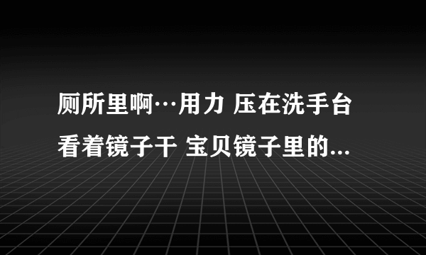 厕所里啊…用力 压在洗手台看着镜子干 宝贝镜子里的你多浪-情感口述