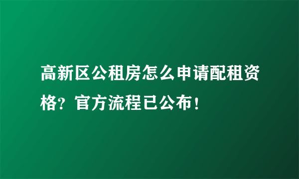 高新区公租房怎么申请配租资格？官方流程已公布！