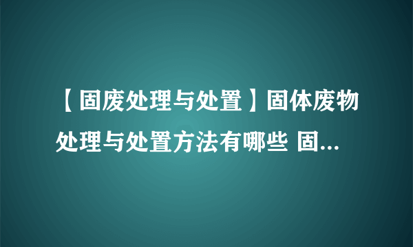 【固废处理与处置】固体废物处理与处置方法有哪些 固废如何处置处理