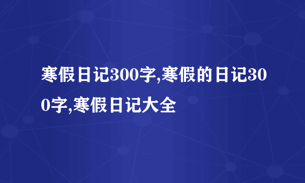 寒假日记300字,寒假的日记300字,寒假日记大全