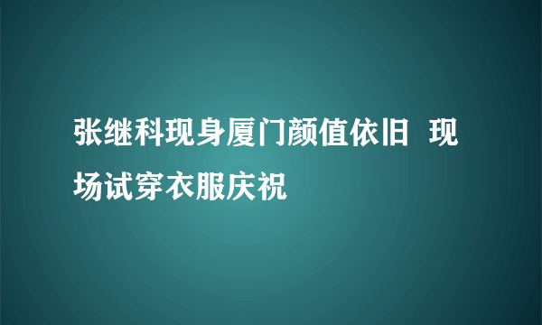 张继科现身厦门颜值依旧  现场试穿衣服庆祝