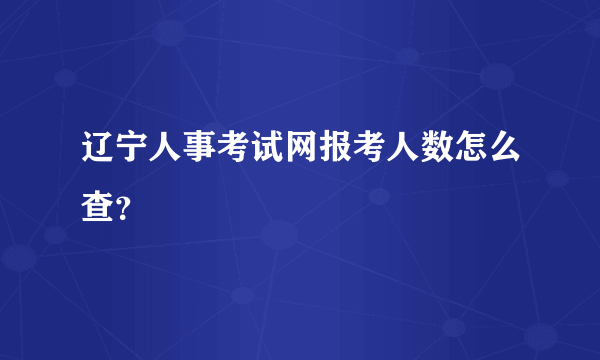 辽宁人事考试网报考人数怎么查？