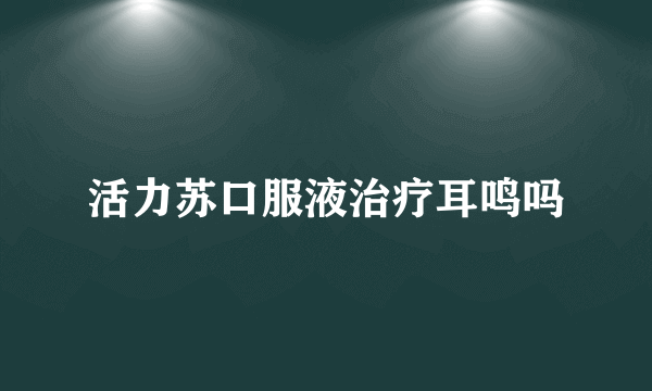 活力苏口服液治疗耳鸣吗